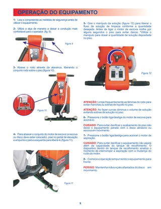 OPERAÇÃO DO EQUIPAMENTO
1- Leia e compreenda as medidas de segurança antes de
utilizar o equipamento.                                        5- Gire o manípulo da solução (figura 12) para liberar o
                                                               fluxo de solução de limpeza conforme a quantidade
2- Utilize a alça de maneira a deixar a condução mais          desejada. Antes de ligar o motor de escova molhe por
confortável para o operador. (fig. 9).                         alguns segundos o piso para evitar danos. "Utilize o
                                                               manipulo para dosar a quantidade de solução depositada
                                                               no piso.

                                             Figura 9




3- Abaixe o rodo através da alavanca, liberando o
conjunto rodo sobre o piso (figura 10).
                                                                                                               Figura 12




                                                               ATENÇÃO: Limpe frequentemente as lâminas do rodo para
                                                               evitar manchas ou sobras de líquido no piso.

                     Figura 10                                 ATENÇÃO: Ao fazer curvas diminua o volume de solução
                                                               evitando sobras de solução no piso.
                                                               6- Pressione o botão liga/desliga do motor de escova para
                                                               acioná-lo.
                                                               CUIDADO: Para evitar danificar o acabamento do piso não
                                                               deixe o equipamento parado com o disco abrasivo ou
                                                               escova em movimento.
4- Para abaixar o conjunto do motor de escova (a escova        7- Pressione o botão liga/desliga para acionar o motor de
ou disco deve estar colocado), pise no pedal de elevação       aspiração.
e empurre-o para a esquerda para liberá-lo (figura 11).
                                                               CUIDADO: Para evitar danificar o equipamento não aspire
                                                               além da capacidade do tanque de recolhimento. O
                                                               dispositivo dentro do tanque de recolhimento sinaliza o
                                                               momento de interromper a aspiração com a mudança do
                                                               ruído do motor.

                                                               8- Comece a operação empurrando o equipamento para
                                                               frente.

                                                               PERIGO: Mantenha mãos e pés afastados do disco       em
                                                               movimento.



                                            Figura 11




                                                           6
 