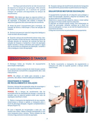 1-      Verifique periodicamente se não há acúmulo               5- Esvazie o tanque de recolhimento através da mangueira
de espuma no tanque de recuperação. Olhe através                 de recolhimento posicionada na parte traseira da máquina.
da tampa transparente, se o acúmulo for grande
coloque um produto anti-espumante no tanque de                   DISJUNTOR DO MOTOR DE ESCOVAÇÃO
recolhimento.
                                                                 O equipamento é provido de um disjuntor para proteger o
PERIGO: Não deixe que água ou espuma entrem no                   motor de escovação. Quando o disjuntor se desativa, não
tubo vertical de aspiração, pois isto pode avariar o motor       se deve reativá-lo imediatamente.
de aspiração. O flutuador não evitará a entrada de               Determine a causa de seu desarme, deixe o motor esfriar
espuma e a garantia não cobre este tipo de ocorrência.           por alguns minutos e então rearme o disjuntor.
                                                                 O disjuntor se ativará quando existir uma sobrecarga no
2- Antes de parar o equipamento gire o manípulo de               motor de escovação, portanto verifique se o disco (ou
solução de forma a interromper o fluxo de solução de             escova) está gasto, ou sujo, ou se não há impedimentos no
limpeza.                                                         movimento do motor.
                                                                 O disjuntor se encontra na parte traseira do equipamento.
3- Se tiver que parar por mais de 3 segundos desligue o
motor do disco de escovação.

4- Quando o tanque de recolhimento estiver cheio, des-
ligue e levante o motor de escova, interrompa o fluxo de
solução através do manípulo de controle de fluxo de
solução de limpeza e mantenha o motor de aspiração
ligado durante o tempo suficiente para aspirar a água
que se encontra na mangueira de aspiração. Levante o
rodo e desligue o motor de aspiração.




   ESGOTANDO O TANQUE
1- Desligue todas as funções do equipamento                      3- Feche novamente a mangueira de esgotamento e
(escovação e aspiração).                                         coloque-a de volta no suporte quando o tanque estiver
                                                                 vazio e limpo.
2- Levante o rodo e o conjunto do motor do piso usando
suas alavancas e encaminhe o equipamento até o ralo
mais próximo.

NOTA: Se utilizar um balde para esvaziar o equi-
pamento, não utilize o mesmo balde para abastêce-lo.

ESGOTANDO O TANQUE
DE RECOLHIMENTO E SOLUÇÃO
Esvazie o tanque de recuperação antes de recarregar o                    Figura 13
tanque de solução, seguindo os seguintes passos:

PERIGO: Se o tanque de recolhimento não for
esvaziado entre as operações de recarga, o excesso de
solução suja ou espuma poderá entrar pelo tubo de
aspiração e danificar o motor.

1- Retire a mangueira de esgotamento do seu suporte,
desenrosque a tampa e aponte a mangueira para o
local de descarga desejado. Esgotar completamente o
tanque (Figura 13).

2- Lave o deposito de recuperação a cada uso, isto
evitará mau cheiro. Retire a tampa transparente e com
uma mangueira lave o tanque. Tenha cuidado de não
introduzir água através do tubo de aspiração.

                                                             7
 
