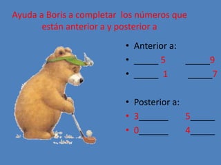 Ayuda a Boris a completar los números que
están anterior a y posterior a
• Anterior a:
• _____ 5 _____9
• _____ 1 _____7
• Posterior a:
• 3______ 5_____
• 0______ 4_____
 