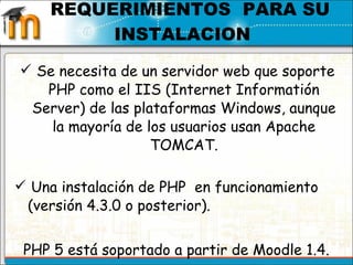 Se necesita de un servidor web que soporte PHP como el IIS (Internet Informatión Server) de las plataformas Windows, aunque la mayoría de los usuarios usan Apache TOMCAT. Una instalación de PHP  en funcionamiento (versión 4.3.0 o posterior).  PHP 5 está soportado a partir de Moodle 1.4.    REQUERIMIENTOS  PARA SU INSTALACION  