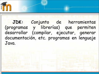 JDK:  Conjunto de herramientas (programas y librerías) que permiten desarrollar (compilar, ejecutar, generar documentación, etc. programas en lenguaje Java.  
