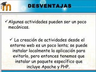 Algunas actividades pueden ser un poco mecánicas.  La creación de actividades desde el entorno web es un poco lenta; se puede instalar localmente la aplicación para evitarlo, pero entonces tenemos que instalar un paquete específico que incluye Apache y PHP.    DESVENTAJAS 