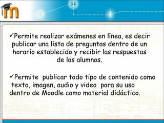 Permite realizar exámenes en línea, es decir publicar una lista de preguntas dentro de un horario establecido y recibir las respuestas de los alumnos. Permite  publicar todo tipo de contenido como  texto, imagen, audio y video  para su uso dentro de Moodle como material didáctico. 