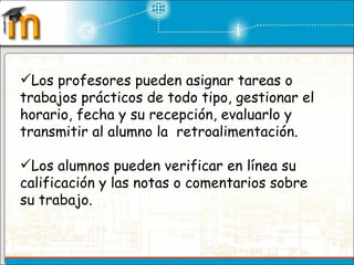 Los profesores pueden asignar tareas o trabajos prácticos de todo tipo, gestionar el horario, fecha y su recepción, evaluarlo y transmitir al alumno la  retroalimentación. Los alumnos pueden verificar en línea su calificación y las notas o comentarios sobre su trabajo. 
