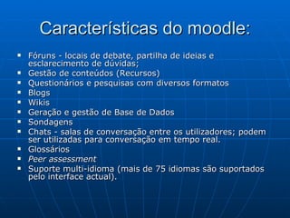 Características do moodle: Fóruns - locais de debate, partilha de ideias e esclarecimento de dúvidas;  Gestão de conteúdos (Recursos)  Questionários e pesquisas com diversos formatos  Blogs  Wikis  Geração e gestão de Base de Dados  Sondagens  Chats - salas de conversação entre os utilizadores; podem ser utilizadas para conversação em tempo real.  Glossários  Peer assessment   Suporte multi-idioma (mais de 75 idiomas são suportados pelo interface actual).  