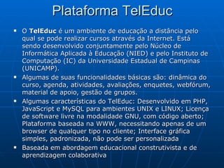 Plataforma TelEduc O  TelEduc  é um ambiente de educação a distância pelo qual se pode realizar cursos através da Internet. Está sendo desenvolvido conjuntamente pelo Núcleo de Informática Aplicada à Educação (NIED) e pelo Instituto de Computação (IC) da Universidade Estadual de Campinas (UNICAMP). Algumas de suas funcionalidades básicas são: dinâmica do curso, agenda, atividades, avaliações, enquetes, webfórum, material de apoio, gestão de grupos. Algumas características do TelEduc: Desenvolvido em PHP, JavaScript e MySQL para ambientes UNIX e LINUX; Licença de software livre na modalidade GNU, com código aberto; Plataforma baseada na WWW, necessitando apenas de um browser de qualquer tipo no cliente; Interface gráfica simples, padronizada, não pode ser personalizada  Baseada em abordagem educacional construtivista e de aprendizagem colaborativa 