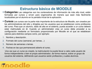Estructura básica de MOODLE
 Categorías      Las categorías son los contenedores de información de más alto nivel, están
  formadas por cursos y sirven para organizarlos de manera que sean más fácilmente
  localizables por el alumno en la pantalla inicial de la aplicación.

 Cursos Los cursos son la parte más importante de la estructura de Moodle, son creados por
  los administradores del sitio y dirigidos por los usuarios que se establezcan como profesores
  del curso. Para que un alumno, dado de alta en el sistema, pueda acceder a un curso deberá
  estar matriculado en él. Cuando un administrador crea un curso debe proceder a su
  configuración mediante un formulario proporcionado por Moodle en el que se establecen
  valores para distintos campos como, por ejemplo:
1. Nombre y descripción.
2. Formato del curso (semanal, por temas…)
3. Número de semanas o temas.
4. Fechas en las que permanecerá abierto el curso.
   Una vez que un curso es creado, la matriculación la puede llevar a cabo cada usuario de
  forma independiente o bien el propio administrador, de forma masiva, sobre un grupo de
  usuarios del sistema, definiendo qué usuarios serán profesores y cuales alumnos.



 Here comes your footer  Page 4
 