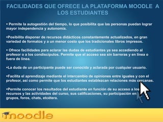 FACILIDADES QUE OFRECE LA PLATAFORMA MOODLE A
                LOS ESTUDIANTES
 Permite la autogestión del tiempo, lo que posibilita que las personas puedan lograr
mayor independencia y autonomía.

Posibilita disponer de recursos didácticos constantemente actualizados, en gran
variedad de formatos y a un menor costo que los tradicionales libros impresos.

 Ofrece facilidades para aclarar las dudas de estudiantes ya sea accediendo al
profesor o a los condiscípulos. Permite que el acceso sea sin barreras y en línea o
fuera de línea.

La duda de un participante puede ser conocida y aclarada por cualquier usuario.

Facilita el aprendizaje mediante el intercambio de opiniones entre iguales y con el
profesor, así como permite que los estudiantes establezcan relaciones más cercanas.

Permite conocer los resultados del estudiante en función de su acceso a los
recursos y las actividades del curso, sus calificaciones, su participación en
grupos, foros, chats, etcétera.




Here comes your footer  Page 6
 