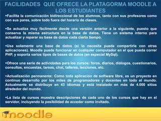 FACILIDADES QUE OFRECE LA PLATAGORMA MOODLE A
               LOS ESTUDIANTES
Facilita la comunicación bidireccional de los alumnos, tanto con sus profesores como
con sus pares, sobre todo fuera del horario de clases.

Se actualiza muy fácilmente desde una versión anterior a la siguiente, puesto que
conserva la misma estructura en la base de datos. Tiene un sistema interno para
actualizar y reparar su base de datos cada cierto tiempo.

Usa solamente una base de datos (si lo necesita puede compartirla con otras
aplicaciones). Moodle puede funcionar en cualquier computador en el que pueda correr
PHP, y soporta varios tipos de bases de datos (en especial MySql).

Ofrece una serie de actividades para los cursos: foros, diarios, diálogos, cuestionarios,
consultas, encuestas, tareas, chat, talleres, lecciones, etc.

Actualización permanente: Como toda aplicación de software libre, es un proyecto en
continuo desarrollo por los miles de programadores y docentes en todo el mundo.
Actualmente se distribuye en 43 idiomas y está instalado en más de 4.000 sitios
alrededor del mundo.

La lista de cursos muestra descripciones de cada uno de los cursos que hay en el
servidor, incluyendo la posibilidad de acceder como invitado.


Here comes your footer  Page 7
 