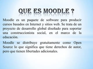 Moodle es un paquete de software para producir
cursos basados ​​en Internet y sitios web. Se trata de un
proyecto de desarrollo global diseñado para soportar
una construccionista social, en el marco de la
educación.
Moodle se distribuye gratuitamente como Open
Source lo que significa que tiene derechos de autor,
pero que tienen libertades adicionales.
 