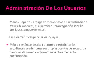 Moodle soporta un rango de mecanismos de autenticación a
través de módulos, que permiten una integración sencilla
con los sistemas existentes.
Las características principales incluyen:
 Método estándar de alta por correo electrónico: los
estudiantes pueden crear sus propias cuentas de acceso. La
dirección de correo electrónico se verifica mediante
confirmación.
 