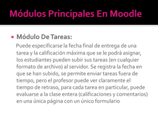  Módulo DeTareas:
Puede especificarse la fecha final de entrega de una
tarea y la calificación máxima que se le podrá asignar,
los estudiantes pueden subir sus tareas (en cualquier
formato de archivo) al servidor. Se registra la fecha en
que se han subido, se permite enviar tareas fuera de
tiempo, pero el profesor puede ver claramente el
tiempo de retraso, para cada tarea en particular, puede
evaluarse a la clase entera (calificaciones y comentarios)
en una única página con un único formulario
 