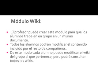 Módulo Wiki:
 El profesor puede crear este modulo para que los
alumnos trabajen en grupo en un mismo
documento.
 Todos los alumnos podrán modificar el contenido
incluido por el resto de compañeros.
 De este modo cada alumno puede modificar el wiki
del grupo al que pertenece, pero podrá consultar
todos los wikis.
 