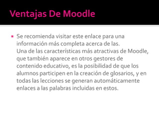  Se recomienda visitar este enlace para una
información más completa acerca de las.
Una de las características más atractivas de Moodle,
que también aparece en otros gestores de
contenido educativo, es la posibilidad de que los
alumnos participen en la creación de glosarios, y en
todas las lecciones se generan automáticamente
enlaces a las palabras incluidas en estos.
 