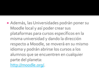  Además, las Universidades podrán poner su
Moodle local y así poder crear sus
plataformas para cursos específicos en la
misma universidad y dando la dirección
respecto a Moodle, se moverá en su mismo
idioma y podrán abrirse los cursos a los
alumnos que se encuentren en cualquier
parte del planeta:
http://moodle.org/.
 