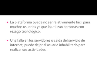  La plataforma puede no ser relativamente fácil para
muchos usuarios ya que lo utilizan personas con
rezagó tecnológico.
 Una falla en los servidores o caída del servicio de
internet, puede dejar al usuario inhabilitado para
realizar sus actividades .
 