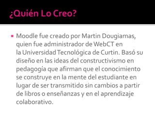  Moodle fue creado por Martin Dougiamas,
quien fue administrador deWebCT en
la UniversidadTecnológica de Curtin. Basó su
diseño en las ideas del constructivismo en
pedagogía que afirman que el conocimiento
se construye en la mente del estudiante en
lugar de ser transmitido sin cambios a partir
de libros o enseñanzas y en el aprendizaje
colaborativo.
 