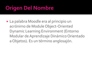  La palabra Moodle era al principio un
acrónimo de Module Object-Oriented
Dynamic Learning Environment (Entorno
Modular de Aprendizaje DinámicoOrientado
a Objetos). Es un término anglosajón.
 