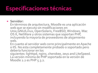  Servidor:
En términos de arquitectura, Moodle es una aplicación
web que se ejecuta sin modificaciones en
Unix,GNU/Linux, OpenSolaris, FreeBSD,Windows, Mac
OS X, NetWare y otros sistemas que soportan PHP,
incluyendo la mayoría de proveedores de alojamiento
web.
En cuanto al servidor web corre principalmente en Apache
o IIS. No esta completamente probado o soportado pero
debería funcionar en los
siguientes: lighttpd, nginx, cherokee, zeus and LiteSpeed.
La versión mínima de PHP soportada en la versión de
Moodle 2.2 es PHP 5.3.2.
 
