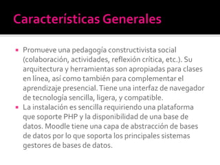  Promueve una pedagogía constructivista social
(colaboración, actividades, reflexión crítica, etc.). Su
arquitectura y herramientas son apropiadas para clases
en línea, así como también para complementar el
aprendizaje presencial.Tiene una interfaz de navegador
de tecnología sencilla, ligera, y compatible.
 La instalación es sencilla requiriendo una plataforma
que soporte PHP y la disponibilidad de una base de
datos. Moodle tiene una capa de abstracción de bases
de datos por lo que soporta los principales sistemas
gestores de bases de datos.
 