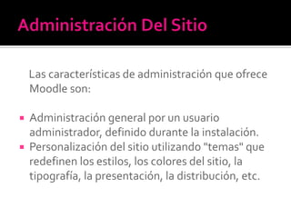 Las características de administración que ofrece
Moodle son:
 Administración general por un usuario
administrador, definido durante la instalación.
 Personalización del sitio utilizando "temas" que
redefinen los estilos, los colores del sitio, la
tipografía, la presentación, la distribución, etc.
 