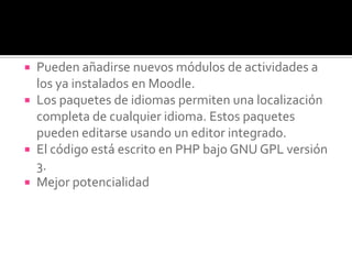  Pueden añadirse nuevos módulos de actividades a
los ya instalados en Moodle.
 Los paquetes de idiomas permiten una localización
completa de cualquier idioma. Estos paquetes
pueden editarse usando un editor integrado.
 El código está escrito en PHP bajo GNU GPL versión
3.
 Mejor potencialidad
 