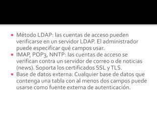  Método LDAP: las cuentas de acceso pueden
verificarse en un servidor LDAP. El administrador
puede especificar qué campos usar.
 IMAP, POP3, NNTP: las cuentas de acceso se
verifican contra un servidor de correo o de noticias
(news). Soporta los certificados SSL yTLS.
 Base de datos externa: Cualquier base de datos que
contenga una tabla con al menos dos campos puede
usarse como fuente externa de autenticación.
 