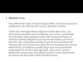  Módulo Foro:
Hay diferentes tipos de foros disponibles: exclusivos para los
profesores, de noticias del curso y abiertos a todos.
Todos los mensajes llevan adjunta la foto del autor. Las
discusiones pueden verse anidadas, por rama, o presentar
los mensajes más antiguos o los más nuevos primero, el
profesor puede obligar la suscripción de todos a un foro o
permitir que cada persona elija a qué foros suscribirse de
manera que se le envíe una copia de los mensajes por correo
electrónico, el profesor puede elegir que no se permitan
respuestas en un foro (por ejemplo, para crear un foro
dedicado a anuncios), el profesor puede mover fácilmente
los temas de discusión entre distintos foros.
 