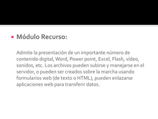  Módulo Recurso:
Admite la presentación de un importante número de
contenido digital, Word, Power point, Excel, Flash, vídeo,
sonidos, etc. Los archivos pueden subirse y manejarse en el
servidor, o pueden ser creados sobre la marcha usando
formularios web (de texto o HTML), pueden enlazarse
aplicaciones web para transferir datos.
 
