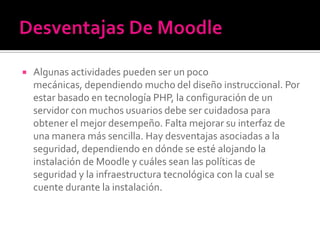  Algunas actividades pueden ser un poco
mecánicas, dependiendo mucho del diseño instruccional. Por
estar basado en tecnología PHP, la configuración de un
servidor con muchos usuarios debe ser cuidadosa para
obtener el mejor desempeño. Falta mejorar su interfaz de
una manera más sencilla. Hay desventajas asociadas a la
seguridad, dependiendo en dónde se esté alojando la
instalación de Moodle y cuáles sean las políticas de
seguridad y la infraestructura tecnológica con la cual se
cuente durante la instalación.
 
