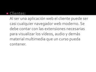  Clientes:
Al ser una aplicación web el cliente puede ser
casi cualquier navegador web moderno. Se
debe contar con las extensiones necesarias
para visualizar los vídeos, audio y demás
material multimedia que un curso pueda
contener.
 