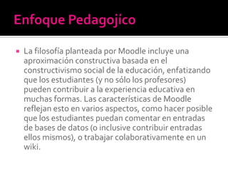  La filosofía planteada por Moodle incluye una
aproximación constructiva basada en el
constructivismo social de la educación, enfatizando
que los estudiantes (y no sólo los profesores)
pueden contribuir a la experiencia educativa en
muchas formas. Las características de Moodle
reflejan esto en varios aspectos, como hacer posible
que los estudiantes puedan comentar en entradas
de bases de datos (o inclusive contribuir entradas
ellos mismos), o trabajar colaborativamente en un
wiki.
 