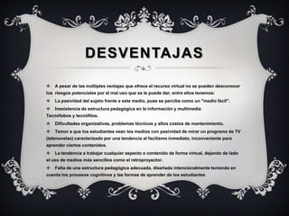 DESVENTAJAS
 A pesar de las múltiples ventajas que ofrece el recurso virtual no se pueden desconocer
los riesgos potenciales por el mal uso que se le puede dar, entre ellos tenemos:
 La pasividad del sujeto frente a este medio, pues se percibe como un "medio fácil".
 Inexistencia de estructura pedagógica en la información y multimedia
Tecnófobos y tecnófilos.
 Dificultades organizativas, problemas técnicos y altos costos de mantenimiento.
 Temor a que los estudiantes vean los medios con pasividad de mirar un programa de TV
(telenovelas) caracterizado por una tendencia al facilismo inmediato, inconveniente para
aprender ciertos contenidos.
 La tendencia a trabajar cualquier aspecto o contenido de forma virtual, dejando de lado
el uso de medios más sencillos como el retroproyector.
 Falta de una estructura pedagógica adecuada, diseñada intencionalmente teniendo en
cuenta los procesos cognitivos y las formas de aprender de los estudiantes
 