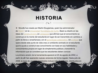 HISTORIA
 Moodle fue creado por Martin Dougiamas, quien fue administrador
de WebCT en la Universidad Tecnológica de Curtin. Basó su diseño en las
ideas del constructivismo en pedagogía que afirman que el conocimiento se
construye en la mente del estudiante en lugar de ser transmitido sin cambios a
partir de libros o enseñanzas y en el aprendizaje colaborativo. Un profesor que
opera desde este punto de vista crea un ambiente centrado en el estudiante
que le ayuda a construir ese conocimiento con base en sus habilidades y
conocimientos propios en lugar de simplemente publicar y transmitir la
información que se considera que los estudiantes deben conocer.
La primera versión de la herramienta apareció el 20 de agosto de 2002, a
partir de allí han aparecido nuevas versiones de forma regular. Hasta julio de
2008, la base de usuarios registrados incluye más 21 millones, distribuidos en
46.000 sitios en todo el mundo y está traducido a alrededor de 91 idiomas.1
 
