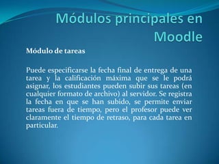 Módulo de tareas
Puede especificarse la fecha final de entrega de una
tarea y la calificación máxima que se le podrá
asignar, los estudiantes pueden subir sus tareas (en
cualquier formato de archivo) al servidor. Se registra
la fecha en que se han subido, se permite enviar
tareas fuera de tiempo, pero el profesor puede ver
claramente el tiempo de retraso, para cada tarea en
particular.
 
