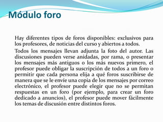 Módulo foro
Hay diferentes tipos de foros disponibles: exclusivos para
los profesores, de noticias del curso y abiertos a todos.
Todos los mensajes llevan adjunta la foto del autor. Las
discusiones pueden verse anidadas, por rama, o presentar
los mensajes más antiguos o los más nuevos primero, el
profesor puede obligar la suscripción de todos a un foro o
permitir que cada persona elija a qué foros suscribirse de
manera que se le envíe una copia de los mensajes por correo
electrónico, el profesor puede elegir que no se permitan
respuestas en un foro (por ejemplo, para crear un foro
dedicado a anuncios), el profesor puede mover fácilmente
los temas de discusión entre distintos foros.
 