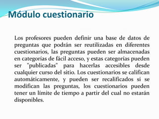 Módulo cuestionario
Los profesores pueden definir una base de datos de
preguntas que podrán ser reutilizadas en diferentes
cuestionarios, las preguntas pueden ser almacenadas
en categorías de fácil acceso, y estas categorías pueden
ser "publicadas" para hacerlas accesibles desde
cualquier curso del sitio. Los cuestionarios se califican
automáticamente, y pueden ser recalificados si se
modifican las preguntas, los cuestionarios pueden
tener un límite de tiempo a partir del cual no estarán
disponibles.
 