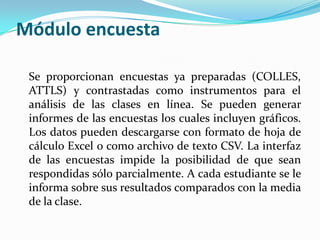 Módulo encuesta
Se proporcionan encuestas ya preparadas (COLLES,
ATTLS) y contrastadas como instrumentos para el
análisis de las clases en línea. Se pueden generar
informes de las encuestas los cuales incluyen gráficos.
Los datos pueden descargarse con formato de hoja de
cálculo Excel o como archivo de texto CSV. La interfaz
de las encuestas impide la posibilidad de que sean
respondidas sólo parcialmente. A cada estudiante se le
informa sobre sus resultados comparados con la media
de la clase.
 