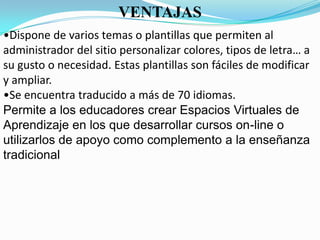 VENTAJAS
•Dispone de varios temas o plantillas que permiten al
administrador del sitio personalizar colores, tipos de letra… a
su gusto o necesidad. Estas plantillas son fáciles de modificar
y ampliar.
•Se encuentra traducido a más de 70 idiomas.
Permite a los educadores crear Espacios Virtuales de
Aprendizaje en los que desarrollar cursos on-line o
utilizarlos de apoyo como complemento a la enseñanza
tradicional
 