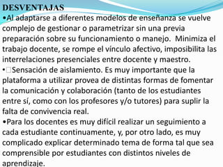 DESVENTAJAS
•Al adaptarse a diferentes modelos de enseñanza se vuelve
complejo de gestionar o parametrizar sin una previa
preparación sobre su funcionamiento o manejo. Minimiza el
trabajo docente, se rompe el vínculo afectivo, imposibilita las
interrelaciones presenciales entre docente y maestro.
•﻿Sensación de aislamiento. Es muy importante que la
plataforma a utilizar provea de distintas formas de fomentar
la comunicación y colaboración (tanto de los estudiantes
entre sí, como con los profesores y/o tutores) para suplir la
falta de convivencia real.
•Para los docentes es muy difícil realizar un seguimiento a
cada estudiante continuamente, y, por otro lado, es muy
complicado explicar determinado tema de forma tal que sea
comprensible por estudiantes con distintos niveles de
aprendizaje.
 