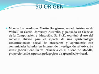 SU ORIGEN
 Moodle fue creado por Martin Dougiamas, un administrador de
WebCT en Curtin University, Australia, y graduado en Ciencias
de la Computación y Educación. Su Ph.D. examinó el uso del
software abierto para el soporte de una epistemología
construccionista social de enseñanza y aprendizaje con
comunidades basadas en Internet de investigación reflexiva. Su
investigación tiene fuerte influencia en el diseño de Moodle,
proporcionando aspectos pedagógicos de aprendizaje virtual.
 