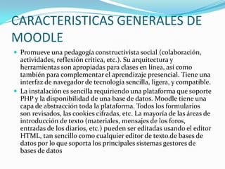 CARACTERISTICAS GENERALES DE
MOODLE
 Promueve una pedagogía constructivista social (colaboración,
actividades, reflexión crítica, etc.). Su arquitectura y
herramientas son apropiadas para clases en línea, así como
también para complementar el aprendizaje presencial. Tiene una
interfaz de navegador de tecnología sencilla, ligera, y compatible.
 La instalación es sencilla requiriendo una plataforma que soporte
PHP y la disponibilidad de una base de datos. Moodle tiene una
capa de abstracción toda la plataforma. Todos los formularios
son revisados, las cookies cifradas, etc. La mayoría de las áreas de
introducción de texto (materiales, mensajes de los foros,
entradas de los diarios, etc.) pueden ser editadas usando el editor
HTML, tan sencillo como cualquier editor de texto.de bases de
datos por lo que soporta los principales sistemas gestores de
bases de datos
 