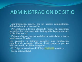 Administración general por un usuario administrador,
definido durante la instalación.
Personalización del sitio utilizando "temas" que redefinen
los estilos, los colores del sitio, la tipografía, la presentación,
la distribución, etc.
Pueden añadirse nuevos módulos de actividades a los ya
instalados en Moodle.
Los paquetes de idiomas permiten una localización
completa de cualquier idioma. Estos paquetes pueden
editarse usando un editor integrado.
El código está escrito en PHP bajo GNU GPL versión 3.
Mejor potencialidad
 