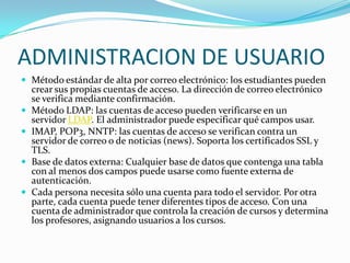ADMINISTRACION DE USUARIO
 Método estándar de alta por correo electrónico: los estudiantes pueden
crear sus propias cuentas de acceso. La dirección de correo electrónico
se verifica mediante confirmación.
 Método LDAP: las cuentas de acceso pueden verificarse en un
servidor LDAP. El administrador puede especificar qué campos usar.
 IMAP, POP3, NNTP: las cuentas de acceso se verifican contra un
servidor de correo o de noticias (news). Soporta los certificados SSL y
TLS.
 Base de datos externa: Cualquier base de datos que contenga una tabla
con al menos dos campos puede usarse como fuente externa de
autenticación.
 Cada persona necesita sólo una cuenta para todo el servidor. Por otra
parte, cada cuenta puede tener diferentes tipos de acceso. Con una
cuenta de administrador que controla la creación de cursos y determina
los profesores, asignando usuarios a los cursos.
 