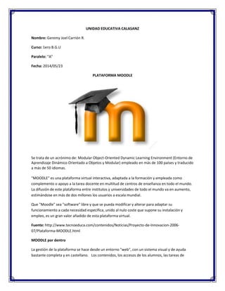 UNIDAD EDUCATIVA CALASANZ
Nombre: Geremy Joel Carrión R.
Curso: 1ero B.G.U
Paralelo: “A”
Fecha: 2014/05/23
PLATAFORMA MOODLE
Se trata de un acrónimo de: Modular Object-Oriented Dynamic Learning Environment (Entorno de
Aprendizaje Dinámico Orientado a Objetos y Modular) empleado en más de 100 países y traducido
a más de 50 idiomas.
"MOODLE" es una plataforma virtual interactiva, adaptada a la formación y empleada como
complemento o apoyo a la tarea docente en multitud de centros de enseñanza en todo el mundo.
La difusión de este plataforma entre institutos y universidades de todo el mundo va en aumento,
estimándose en más de dos millones los usuarios a escala mundial.
Que "Moodle" sea "software" libre y que se pueda modificar y alterar para adaptar su
funcionamiento a cada necesidad específica, unido al nulo coste que supone su instalación y
empleo, es un gran valor añadido de esta plataforma virtual.
Fuente: http://www.tecnoeduca.com/contenidos/Noticias/Proyecto-de-Innovacion-2006-
07/Plataforma-MOODLE.html
MOODLE por dentro
La gestión de la plataforma se hace desde un entorno "web", con un sistema visual y de ayuda
bastante completa y en castellano. Los contenidos, los accesos de los alumnos, las tareas de
 