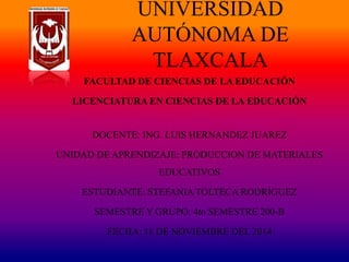 UNIVERSIDAD 
AUTÓNOMA DE 
TLAXCALA 
FACULTAD DE CIENCIAS DE LA EDUCACIÓN 
LICENCIATURA EN CIENCIAS DE LA EDUCACIÓN 
DOCENTE: ING. LUIS HERNANDEZ JUAREZ 
UNIDAD DE APRENDIZAJE: PRODUCCION DE MATERIALES 
EDUCATIVOS 
ESTUDIANTE: STEFANIA TOLTECA RODRÍGUEZ 
SEMESTRE Y GRUPO: 4to SEMESTRE 200-B 
FECHA: 11 DE NOVIEMBRE DEL 2014 
 