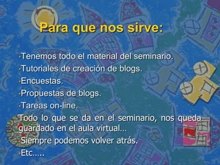 Para que nos sirve:
•Tenemos todo el material del seminario.
•Tutoriales de creación de blogs.
•Encuestas.
•Propuestas de blogs.
•Tareas on-line.
Todo lo que se da en el seminario, nos queda
guardado en el aula virtual…
•Siempre podemos volver atrás.
•Etc…..
