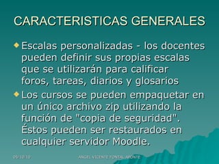 CARACTERISTICAS GENERALES Escalas personalizadas - los docentes pueden definir sus propias escalas que se utilizarán para calificar foros, tareas, diarios y glosarios Los cursos se pueden empaquetar en un único archivo zip utilizando la función de "copia de seguridad". Éstos pueden ser restaurados en cualquier servidor Moodle. 