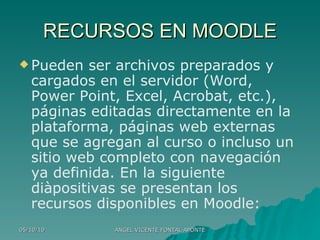 RECURSOS EN MOODLE Pueden ser archivos preparados y cargados en el servidor (Word, Power Point, Excel, Acrobat, etc.), páginas editadas directamente en la plataforma, páginas web externas que se agregan al curso o incluso un sitio web completo con navegación ya definida. En la siguiente diàpositivas se presentan los recursos disponibles en Moodle: 