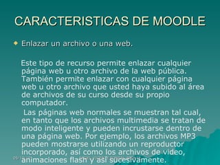 CARACTERISTICAS DE MOODLE Enlazar un archivo o una web. Este tipo de recurso permite enlazar cualquier página web u otro archivo de la web pública. También permite enlazar con cualquier página web u otro archivo que usted haya subido al área de archivos de su curso desde su propio computador. Las páginas web normales se muestran tal cual, en tanto que los archivos multimedia se tratan de modo inteligente y pueden incrustarse dentro de una página web. Por ejemplo, los archivos MP3 pueden mostrarse utilizando un reproductor incorporado, así como los archivos de video, animaciones flash y así sucesivamente. 